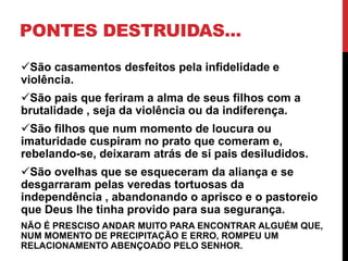 PONTES DESTRUIDAS...
São casamentos desfeitos pela infidelidade e
violência.
São pais que feriram a alma de seus filhos com a
brutalidade , seja da violência ou da indiferença.
São filhos que num momento de loucura ou
imaturidade cuspiram no prato que comeram e,
rebelando-se, deixaram atrás de si pais desiludidos.
São ovelhas que se esqueceram da aliança e se
desgarraram pelas veredas tortuosas da
independência , abandonando o aprisco e o pastoreio
que Deus lhe tinha provido para sua segurança.
NÃO É PRESCISO ANDAR MUITO PARA ENCONTRAR ALGUÉM QUE,
NUM MOMENTO DE PRECIPITAÇÃO E ERRO, ROMPEU UM
RELACIONAMENTO ABENÇOADO PELO SENHOR.
 