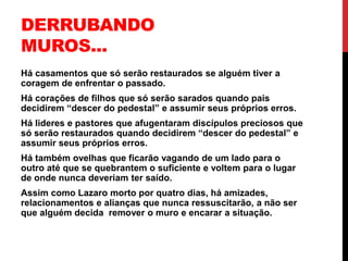 DERRUBANDO
MUROS...
Há casamentos que só serão restaurados se alguém tiver a
coragem de enfrentar o passado.
Há corações de filhos que só serão sarados quando pais
decidirem “descer do pedestal” e assumir seus próprios erros.
Há lideres e pastores que afugentaram discípulos preciosos que
só serão restaurados quando decidirem “descer do pedestal” e
assumir seus próprios erros.
Há também ovelhas que ficarão vagando de um lado para o
outro até que se quebrantem o suficiente e voltem para o lugar
de onde nunca deveriam ter saído.
Assim como Lazaro morto por quatro dias, há amizades,
relacionamentos e alianças que nunca ressuscitarão, a não ser
que alguém decida remover o muro e encarar a situação.
 