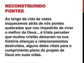 RECONSTRUINDO
PONTES
Ao longo da vida às vezes
esquecemos atrás de nós pontes
quebradas que nos impedirão de viver
o melhor de Deus....é triste perceber
que muitos cristão deixaram na sua
história alianças e relacionamentos
destruídos, alguns deles vitais para o
cumprimento pleno do projeto de
Deus em suas vidas.
 