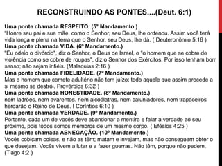 RECONSTRUINDO AS PONTES....(Deut. 6:1)
Uma ponte chamada RESPEITO. (5º Mandamento.)
“Honre seu pai e sua mãe, como o Senhor, seu Deus, lhe ordenou. Assim você terá
vida longa e plena na terra que o Senhor, seu Deus, lhe dá. ( Deuteronômio 5:16 )
Uma ponte chamada VIDA. (6º Mandamento.)
"Eu odeio o divórcio", diz o Senhor, o Deus de Israel, e "o homem que se cobre de
violência como se cobre de roupas", diz o Senhor dos Exércitos. Por isso tenham bom
senso; não sejam infiéis. (Malaquias 2:16 )
Uma ponte chamada FIDELIDADE. (7º Mandamento.)
Mas o homem que comete adultério não tem juízo; todo aquele que assim procede a
si mesmo se destrói. Provérbios 6:32 )
Uma ponte chamada HONESTIDADE. (8º Mandamento.)
nem ladrões, nem avarentos, nem alcoólatras, nem caluniadores, nem trapaceiros
herdarão o Reino de Deus. I Coríntios 6:10 )
Uma ponte chamada VERDADE. (9º Mandamento.)
Portanto, cada um de vocês deve abandonar a mentira e falar a verdade ao seu
próximo, pois todos somos membros de um mesmo corpo. ( Efésios 4:25 )
Uma ponte chamada ABNEGAÇÃO. (10º Mandamento.)
Vocês cobiçam coisas, e não as têm; matam e invejam, mas não conseguem obter o
que desejam. Vocês vivem a lutar e a fazer guerras. Não têm, porque não pedem.
(Tiago 4:2 )
 