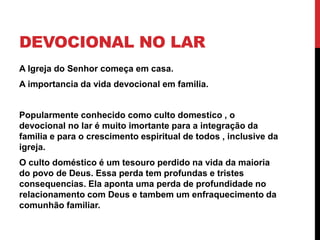 DEVOCIONAL NO LAR
A Igreja do Senhor começa em casa.
A importancia da vida devocional em familia.
Popularmente conhecido como culto domestico , o
devocional no lar é muito imortante para a integração da
familia e para o crescimento espiritual de todos , inclusive da
igreja.
O culto doméstico é um tesouro perdido na vida da maioria
do povo de Deus. Essa perda tem profundas e tristes
consequencias. Ela aponta uma perda de profundidade no
relacionamento com Deus e tambem um enfraquecimento da
comunhão familiar.
 