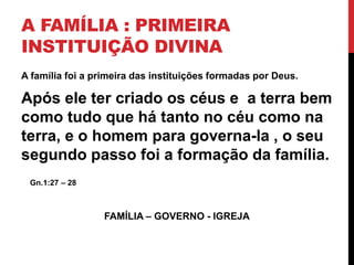 A FAMÍLIA : PRIMEIRA
INSTITUIÇÃO DIVINA
A família foi a primeira das instituições formadas por Deus.
Após ele ter criado os céus e a terra bem
como tudo que há tanto no céu como na
terra, e o homem para governa-la , o seu
segundo passo foi a formação da família.
Gn.1:27 – 28
FAMÍLIA – GOVERNO - IGREJA
 