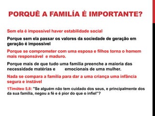 PORQUÊ A FAMILÍA É IMPORTANTE?
Sem ela é impossível haver estabilidade social
Porque sem ela passar os valores da sociedade de geração em
geração é impossível
Porque se comprometer com uma esposa e filhos torna o homem
mais responsável e maduro.
Porque mais de que tudo uma família preenche a maioria das
necessidade matérias e emocionais de uma mulher.
Nada se compara a família para dar a uma criança uma infância
segura e instável
1Timóteo 5,8: "Se alguém não tem cuidado dos seus, e principalmente dos
da sua família, negou a fé e é pior do que o infiel”?
 