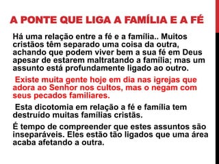A PONTE QUE LIGA A FAMÍLIA E A FÉ
Há uma relação entre a fé e a família.. Muitos
cristãos têm separado uma coisa da outra,
achando que podem viver bem a sua fé em Deus
apesar de estarem maltratando a família; mas um
assunto está profundamente ligado ao outro.
Existe muita gente hoje em dia nas igrejas que
adora ao Senhor nos cultos, mas o negam com
seus pecados familiares.
Esta dicotomia em relação a fé e família tem
destruído muitas famílias cristãs.
É tempo de compreender que estes assuntos são
inseparáveis. Eles estão tão ligados que uma área
acaba afetando a outra.
 
