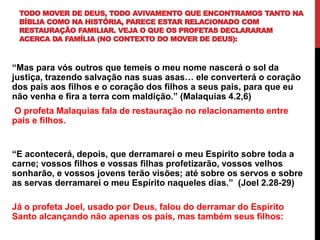 TODO MOVER DE DEUS, TODO AVIVAMENTO QUE ENCONTRAMOS TANTO NA
BÍBLIA COMO NA HISTÓRIA, PARECE ESTAR RELACIONADO COM
RESTAURAÇÃO FAMILIAR. VEJA O QUE OS PROFETAS DECLARARAM
ACERCA DA FAMÍLIA (NO CONTEXTO DO MOVER DE DEUS):
“Mas para vós outros que temeis o meu nome nascerá o sol da
justiça, trazendo salvação nas suas asas… ele converterá o coração
dos pais aos filhos e o coração dos filhos a seus pais, para que eu
não venha e fira a terra com maldição.” (Malaquias 4.2,6)
O profeta Malaquias fala de restauração no relacionamento entre
pais e filhos.
“E acontecerá, depois, que derramarei o meu Espírito sobre toda a
carne; vossos filhos e vossas filhas profetizarão, vossos velhos
sonharão, e vossos jovens terão visões; até sobre os servos e sobre
as servas derramarei o meu Espírito naqueles dias.” (Joel 2.28-29)
Já o profeta Joel, usado por Deus, falou do derramar do Espírito
Santo alcançando não apenas os pais, mas também seus filhos:
 