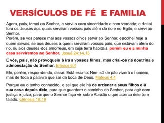 VERSÍCULOS DE FÉ E FAMILIA
Agora, pois, temei ao Senhor, e servi-o com sinceridade e com verdade; e deitai
fora os deuses aos quais serviram vossos pais além do rio e no Egito, e servi ao
Senhor.
Porém, se vos parece mal aos vossos olhos servir ao Senhor, escolhei hoje a
quem sirvais; se aos deuses a quem serviram vossos pais, que estavam além do
rio, ou aos deuses dos amorreus, em cuja terra habitais; porém eu e a minha
casa serviremos ao Senhor. Josué 24:14,15
E vós, pais, não provoqueis à ira a vossos filhos, mas criai-os na doutrina e
admoestação do Senhor. Efésios 6:4
Ele, porém, respondendo, disse: Está escrito: Nem só de pão viverá o homem,
mas de toda a palavra que sai da boca de Deus. Mateus 4:4
Porque eu o tenho conhecido, e sei que ele há de ordenar a seus filhos e à
sua casa depois dele, para que guardem o caminho do Senhor, para agir com
justiça e juízo; para que o Senhor faça vir sobre Abraão o que acerca dele tem
falado. Gênesis 18:19
 