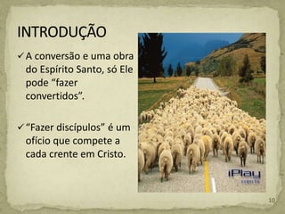 A conversão e uma obra
do Espírito Santo, só Ele
pode “fazer
convertidos”.
“Fazer discípulos” é um
ofício que compete a
cada crente em Cristo.
10
 