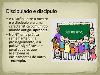 A relação entre o mestre
e o discípulo era uma
característica comum do
mundo antigo- aprendiz.
No NT, uma prática
semelhante tinha
prosseguimento, e a
palavra significava em
geral aqueles que
aceitavam os
ensinamentos de outro
- exemplo.
11
 