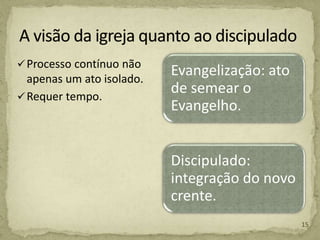 Processo contínuo não
apenas um ato isolado.
Requer tempo.
Evangelização: ato
de semear o
Evangelho.
Discipulado:
integração do novo
crente.
15
 