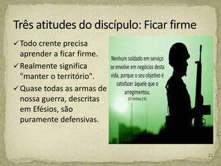 Todo crente precisa
aprender a ficar firme.
Realmente significa
"manter o território".
Quase todas as armas de
nossa guerra, descritas
em Efésios, são
puramente defensivas.
21
 