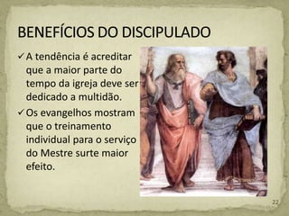 A tendência é acreditar
que a maior parte do
tempo da igreja deve ser
dedicado a multidão.
Os evangelhos mostram
que o treinamento
individual para o serviço
do Mestre surte maior
efeito.
22
 