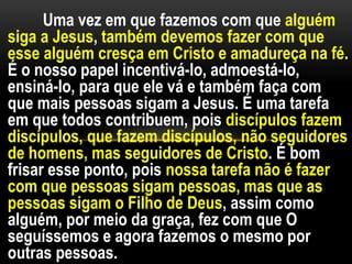 Uma vez em que fazemos com que alguém
siga a Jesus, também devemos fazer com que
esse alguém cresça em Cristo e amadureça na fé.
É o nosso papel incentivá-lo, admoestá-lo,
ensiná-lo, para que ele vá e também faça com
que mais pessoas sigam a Jesus. É uma tarefa
em que todos contribuem, pois discípulos fazem
discípulos, que fazem discípulos, não seguidores
de homens, mas seguidores de Cristo. É bom
frisar esse ponto, pois nossa tarefa não é fazer
com que pessoas sigam pessoas, mas que as
pessoas sigam o Filho de Deus, assim como
alguém, por meio da graça, fez com que O
seguíssemos e agora fazemos o mesmo por
outras pessoas.
 