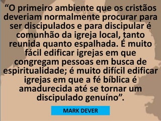“O primeiro ambiente que os cristãos
deveriam normalmente procurar para
ser discipulados e para discipular é
comunhão da igreja local, tanto
reunida quanto espalhada. É muito
fácil edificar igrejas em que
congregam pessoas em busca de
espiritualidade; é muito difícil edificar
igrejas em que a fé bíblica é
amadurecida até se tornar um
discipulado genuíno”.
MARK DEVER
 
