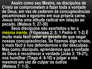 Assim como seu Mestre, os discípulos de
Cristo se comprometem a fazer toda a vontade
de Deus, em vez de cederem às concupiscências
pecaminosas e egoísmo em sua própria carne.
Jesus tinha uma atitude radical em relação ao
pecado. (Mateus 5: 27-30)
Seus discípulos são exortados a ter a
mesma mente. (Filipenses 2: 5; 1 Pedro 4: 1-2) É
muito mais fácil ceder ao pecado do que negar
nossas concupiscências. Se fizemos algo errado,
o mais fácil é nos defendermos e dar desculpas.
Mas como discípulo, aprendemos que a vontade
de Deus é reconhecer a verdade (João 3: 19-21),
nos humilhar (Tiago 4: 6-10) e julgar a nós
mesmos em vez de culpar os outros
(Mateus 7: 1-3) .
 