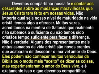 Devemos compartilhar nossa fé e contar aos
descrentes sobre as mudanças maravilhosas que
Jesus Cristo tem feito em nossas vidas. Não
importa qual seja nosso nível de maturidade na vida
cristã, temos algo a oferecer. Muitas vezes,
acreditamos na mentira de Satanás que realmente
não sabemos o suficiente ou não temos sido
cristãos tempo suficiente para fazer a diferença.
Não é verdade! Alguns dos representantes mais
entusiasmados da vida cristã são novos crentes
que acabaram de descobrir o incrível amor de Deus.
Eles podem não conhecer muitos versículos da
Bíblia ou o modo mais “aceito” de dizer as coisas,
mas experimentaram o amor do Deus vivo, e é
exatamente isso o que devemos compartilhar.
 