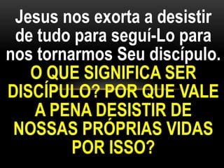 Jesus nos exorta a desistir
de tudo para seguí-Lo para
nos tornarmos Seu discípulo.
O QUE SIGNIFICA SER
DISCÍPULO? POR QUE VALE
A PENA DESISTIR DE
NOSSAS PRÓPRIAS VIDAS
POR ISSO?
 
