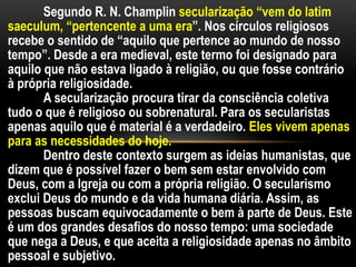 Segundo R. N. Champlin secularização “vem do latim
saeculum, “pertencente a uma era”. Nos círculos religiosos
recebe o sentido de “aquilo que pertence ao mundo de nosso
tempo”. Desde a era medieval, este termo foi designado para
aquilo que não estava ligado à religião, ou que fosse contrário
à própria religiosidade.
A secularização procura tirar da consciência coletiva
tudo o que é religioso ou sobrenatural. Para os secularistas
apenas aquilo que é material é a verdadeiro. Eles vivem apenas
para as necessidades do hoje.
Dentro deste contexto surgem as ideias humanistas, que
dizem que é possível fazer o bem sem estar envolvido com
Deus, com a Igreja ou com a própria religião. O secularismo
exclui Deus do mundo e da vida humana diária. Assim, as
pessoas buscam equivocadamente o bem à parte de Deus. Este
é um dos grandes desafios do nosso tempo: uma sociedade
que nega a Deus, e que aceita a religiosidade apenas no âmbito
pessoal e subjetivo.
 