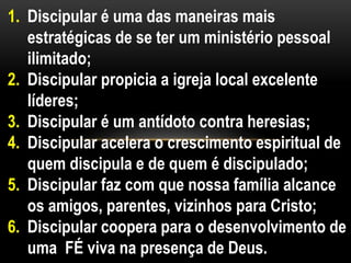 1. Discipular é uma das maneiras mais
estratégicas de se ter um ministério pessoal
ilimitado;
2. Discipular propicia a igreja local excelente
líderes;
3. Discipular é um antídoto contra heresias;
4. Discipular acelera o crescimento espiritual de
quem discipula e de quem é discipulado;
5. Discipular faz com que nossa família alcance
os amigos, parentes, vizinhos para Cristo;
6. Discipular coopera para o desenvolvimento de
uma FÉ viva na presença de Deus.
 