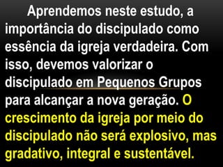 Aprendemos neste estudo, a
importância do discipulado como
essência da igreja verdadeira. Com
isso, devemos valorizar o
discipulado em Pequenos Grupos
para alcançar a nova geração. O
crescimento da igreja por meio do
discipulado não será explosivo, mas
gradativo, integral e sustentável.
 