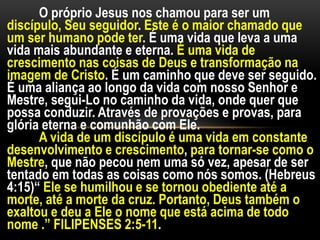 O próprio Jesus nos chamou para ser um
discípulo, Seu seguidor. Este é o maior chamado que
um ser humano pode ter. É uma vida que leva a uma
vida mais abundante e eterna. É uma vida de
crescimento nas coisas de Deus e transformação na
imagem de Cristo. É um caminho que deve ser seguido.
É uma aliança ao longo da vida com nosso Senhor e
Mestre, segui-Lo no caminho da vida, onde quer que
possa conduzir. Através de provações e provas, para
glória eterna e comunhão com Ele.
A vida de um discípulo é uma vida em constante
desenvolvimento e crescimento, para tornar-se como o
Mestre, que não pecou nem uma só vez, apesar de ser
tentado em todas as coisas como nós somos. (Hebreus
4:15)“ Ele se humilhou e se tornou obediente até a
morte, até a morte da cruz. Portanto, Deus também o
exaltou e deu a Ele o nome que está acima de todo
nome .” FILIPENSES 2:5-11.
 