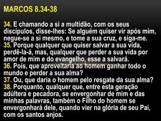 MARCOS 8.34-38
34. E chamando a si a multidão, com os seus
discípulos, disse-lhes: Se alguém quiser vir após mim,
negue-se a si mesmo, e tome a sua cruz, e siga-me.
35. Porque qualquer que quiser salvar a sua vida,
perdê-la-á, mas, qualquer que perder a sua vida por
amor de mim e do evangelho, esse a salvará.
36. Pois, que aproveitaria ao homem ganhar todo o
mundo e perder a sua alma?
37. Ou, que daria o homem pelo resgate da sua alma?
38. Porquanto, qualquer que, entre esta geração
adúltera e pecadora, se envergonhar de mim e das
minhas palavras, também o Filho do homem se
envergonhará dele, quando vier na glória de seu Pai,
com os santos anjos.
 