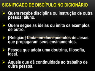 SIGNIFICADO DE DISCÍPULO NO DICIONÁRIO
 Quem recebe disciplina ou instrução de outra
pessoa; aluno.
 Quem segue as ideias ou imita os exemplos
de outro.
 [Religião] Cada um dos apóstolos de Jesus
que propagaram seus ensinamentos.
 Pessoa que adota uma doutrina, filosofia,
ideal.
 Aquele que dá continuidade ao trabalho de
outra pessoa.
 