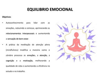 EQUILIBRIO EMOCIONAL
Objetivos
• Autoconhecimento para lidar com as
emoções, reduzindo o estresse, aprimorando os
relacionamentos interpessoais e aumentando
a sensação de bem-estar.
• A prática da meditação de atenção plena
(mindfulness) modifica a maneira como o
cérebro processa as emoções, a atenção, a
cognição e a motivação, melhorando a
qualidade de vida e aumentando a eficiência no
estudo e no trabalho.
 