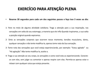EXERCÍCIO PARA ATENÇÃO PLENA
• Reserve 30 segundos para cada um dos seguintes passos e faça isso 3 vezes ao dia:
1- Pare no meio de alguma atividade cotidiana. Traga a atenção para a sua respiração, nas
sensações em volta do seu estomago, a maneira que ele infla Quando inspiramos, a sua volta
a posição original quando expiramos.
2- Sinta as sensações corporais que ocorrem nesse momento, tensões musculares, dores,
qualquer sensação e não tente modifica-la, apenas tome nota da Sua sensação.
3- Tome nota das sensações que você esteja experienciando, por exemplo: “Estou agitado” ou
“Há agitação”. Não tente modifica-la, aceite-a.
4- Traga a sua atenção ao seu corpo, às sensações e como você esta as experienciando. Conecte-
se com elas, sem julgar ou comentar e apenas respire com elas. Permita-se apenas estar e
relaxar com qualquer coisa que esteja presente.
 
