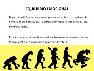 EQUILÍBRIO EMOCIONAL
• Depois de milhões de anos, ainda possuímos o sistema emocional dos
homens da pré-história, que se enfrentavam regularmente com situações
de vida ou morte.
• E, quase sempre, o nosso lado emocional frequentemente supera o nosso
lado racional, que é a capacidade de pensar, de refletir.
 