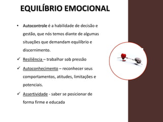 EQUILÍBRIO EMOCIONAL
• Autocontrole é a habilidade de decisão e
gestão, que nós temos diante de algumas
situações que demandam equilíbrio e
discernimento.
 Resiliência – trabalhar sob pressão
 Autoconhecimento – reconhecer seus
comportamentos, atitudes, limitações e
potenciais.
 Assertividade - saber se posicionar de
forma firme e educada
 