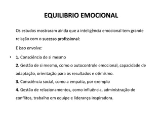 EQUILIBRIO EMOCIONAL
Os estudos mostraram ainda que a inteligência emocional tem grande
relação com o sucesso profissional:
E isso envolve:
• 1. Consciência de si mesmo
2. Gestão de si mesmo, como o autocontrole emocional, capacidade de
adaptação, orientação para os resultados e otimismo.
3. Consciência social, como a empatia, por exemplo
4. Gestão de relacionamentos, como influência, administração de
conflitos, trabalho em equipe e liderança inspiradora.
 