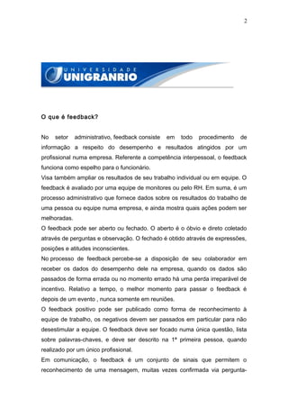 2




O que é feedback?


No   setor    administrativo, feedback consiste   em   todo   procedimento   de
informação a respeito do desempenho e resultados atingidos por um
profissional numa empresa. Referente a competência interpessoal, o feedback
funciona como espelho para o funcionário.
Visa também ampliar os resultados de seu trabalho individual ou em equipe. O
feedback é avaliado por uma equipe de monitores ou pelo RH. Em suma, é um
processo administrativo que fornece dados sobre os resultados do trabalho de
uma pessoa ou equipe numa empresa, e ainda mostra quais ações podem ser
melhoradas.
O feedback pode ser aberto ou fechado. O aberto é o óbvio e direto coletado
através de perguntas e observação. O fechado é obtido através de expressões,
posições e atitudes inconscientes.
No processo de feedback percebe-se a disposição de seu colaborador em
receber os dados do desempenho dele na empresa, quando os dados são
passados de forma errada ou no momento errado há uma perda irreparável de
incentivo. Relativo a tempo, o melhor momento para passar o feedback é
depois de um evento , nunca somente em reuniões.
O feedback positivo pode ser publicado como forma de reconhecimento à
equipe de trabalho, os negativos devem ser passados em particular para não
desestimular a equipe. O feedback deve ser focado numa única questão, lista
sobre palavras-chaves, e deve ser descrito na 1ª primeira pessoa, quando
realizado por um único profissional.
Em comunicação, o feedback é um conjunto de sinais que permitem o
reconhecimento de uma mensagem, muitas vezes confirmada via pergunta-
 
