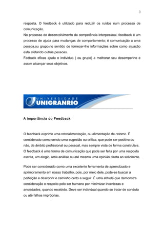 3


resposta. O feedback é utilizado para reduzir os ruídos num processo de
comunicação.
No processo de desenvolvimento da competência interpessoal, feedback é um
processo de ajuda para mudanças de comportamento; é comunicação a uma
pessoa,ou grupo,no sentido de fornecer-lhe informações sobre como atuação
esta afetando outras pessoas.
Fedback eficas ajuda o individuo ( ou grupo) a melhorar seu desempenho e
assim alcançar seus objetivos.




A importância do Feedback



O feedback exprime uma retroalimentação, ou alimentação de retorno. É
considerado como sendo uma sugestão ou crítica, que pode ser positiva ou
não, de âmbito profissional ou pessoal, mas sempre vista de forma construtiva.
O feedback é uma forma de comunicação que pode ser feita por uma resposta
escrita, um elogio, uma análise ou até mesmo uma opinião direta ao solicitante.

Pode ser considerado como uma excelente ferramenta de aprendizado e
aprimoramento em nosso trabalho, pois, por meio dele, pode-se buscar a
perfeição e descobrir o caminho certo a seguir. É uma atitude que demonstra
consideração e respeito pelo ser humano por minimizar incertezas e
ansiedades, quando recebido. Deve ser individual quando se tratar de conduta
ou até falhas impróprias.
 