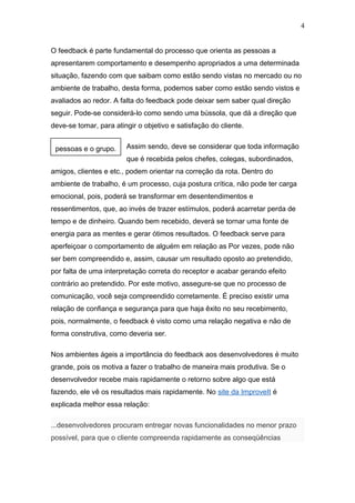 4


O feedback é parte fundamental do processo que orienta as pessoas a
apresentarem comportamento e desempenho apropriados a uma determinada
situação, fazendo com que saibam como estão sendo vistas no mercado ou no
ambiente de trabalho, desta forma, podemos saber como estão sendo vistos e
avaliados ao redor. A falta do feedback pode deixar sem saber qual direção
seguir. Pode-se considerá-lo como sendo uma bússola, que dá a direção que
deve-se tomar, para atingir o objetivo e satisfação do cliente.


 pessoas e o grupo.     Assim sendo, deve se considerar que toda informação
                        que é recebida pelos chefes, colegas, subordinados,
amigos, clientes e etc., podem orientar na correção da rota. Dentro do
ambiente de trabalho, é um processo, cuja postura crítica, não pode ter carga
emocional, pois, poderá se transformar em desentendimentos e
ressentimentos, que, ao invés de trazer estímulos, poderá acarretar perda de
tempo e de dinheiro. Quando bem recebido, deverá se tornar uma fonte de
energia para as mentes e gerar ótimos resultados. O feedback serve para
aperfeiçoar o comportamento de alguém em relação as Por vezes, pode não
ser bem compreendido e, assim, causar um resultado oposto ao pretendido,
por falta de uma interpretação correta do receptor e acabar gerando efeito
contrário ao pretendido. Por este motivo, assegure-se que no processo de
comunicação, você seja compreendido corretamente. É preciso existir uma
relação de confiança e segurança para que haja êxito no seu recebimento,
pois, normalmente, o feedback é visto como uma relação negativa e não de
forma construtiva, como deveria ser.

Nos ambientes ágeis a importância do feedback aos desenvolvedores é muito
grande, pois os motiva a fazer o trabalho de maneira mais produtiva. Se o
desenvolvedor recebe mais rapidamente o retorno sobre algo que está
fazendo, ele vê os resultados mais rapidamente. No site da ImproveIt é
explicada melhor essa relação:

...desenvolvedores procuram entregar novas funcionalidades no menor prazo
possível, para que o cliente compreenda rapidamente as conseqüências
 