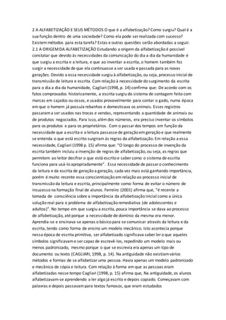 2 A ALFABETIZAÇÃO E SEUS MÉTODOS O que é a alfabetização? Como surgiu? Qual é a
sua função dentro de uma sociedade? Como ela pode ser realizada com sucesso?
Existemmétodos para esta tarefa? Estas e outras questões serão abordadas a seguir.
2.1 A ORIGEMDA ALFABETIZAÇÃO Estudando a origem da alfabetização é possível
constatar que devido às necessidades da comunicação do dia a dia da humanidade é
que surgiu a escrita e a leitura, e que ao inventar a escrita, o homem também fez
surgir a necessidade de que ela continuasse a ser usada e passada para as novas
gerações. Devido a essa necessidade surgiu à alfabetização, ou seja, processo inicial de
transmissão de leitura e escrita. Com relação à necessidade do surgimento da escrita
para o dia a dia da humanidade, Cagliari (1998, p. 14) confirma que: De acordo com os
fatos comprovados historicamente, a escrita surgiu do sistema de contagem feito com
marcas em cajados ou ossos, e usados provavelmente para contar o gado, numa época
em que o homem já possuía rebanhos e domesticava os animais. Esses registros
passarama ser usados nas trocas e vendas, representando a quantidade de animais ou
de produtos negociados. Para isso, alémdos números, era preciso inventar os símbolos
para os produtos e para os proprietários. Com o passar dos tempos em função da
necessidade que a escrita e a leitura passasse de geração emgeração e que realmente
se entenda o que está escrito surgiram às regras da alfabetização. Em relação a essa
necessidade, Cagliari (1998 p. 15) afirma que: “O longo do processo de invenção da
escrita também incluiu a invenção de regras de alfabetização, ou seja, as regras que
permitem ao leitor decifrar o que está escrito e saber como o sistema de escrita
funciona para usá-lo apropriadamente”. Essa necessidade de passar o conhecimento
da leitura e da escrita de geração a geração, cada vez mais está ganhando importância,
porém é muito recente essa conscientização em relação ao processo inicial de
transmissão da leitura e escrita, principalmente como forma de evitar o número de
insucesso na formação final de alunos. Ferreiro (2001) afirma que, “é recente a
tomada de consciência sobre a importância da alfabetização inicial como a única
solução real para o problema de alfabetização remediativa (de adolescentes e
adultos)”. No tempo em que surgiu a escrita, pouca importância se dava ao processo
de alfabetização, até porque a necessidade de domínio da mesma era menor.
Aprendia-se e ensinava-se apenas o básico para se comunicar através da leitura e da
escrita, tendo como forma de ensino um modelo mecânico. Isto acontecia porque
nessa época de escrita primitiva, ser alfabetizado significava saber ler o que aqueles
símbolos significavame ser capaz de escrevê-los, repedindo um modelo mais ou
menos padronizado, mesmo porque o que se escrevia era apenas um tipo de
documento ou texto (CAGLIARI, 1998, p. 14). Na antiguidade não existiamvários
métodos e formas de se alfabetizar uma pessoa. Havia apenas um modelo padronizado
e mecânico de cópia e leitura. Com relação à forma em que as pessoas eram
alfabetizadas nesse tempo Cagliari (1998, p. 15) afirma que, Na antiguidade, os alunos
alfabetizavam-se aprendendo a ler algo já escrito e depois copiado. Começavam com
palavras e depois passavampara textos famosos, que eram estudados
 