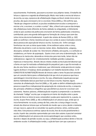 exaustivamente. Finalmente, passavama escrever seus próprios textos. O trabalho de
leitura e cópia era o segredo da alfabetização. Muito mais tarde o ensino da leitura e
da escrita, ou seja, o processo de alfabetização chegou ao Brasil, tendo inicio com os
jesuítas, dos quais ensinavam a ler e a escrever, Paiva (2003, p. 43) confirma que,
“desde que chegaram ao Brasil, os jesuítas estabeleceramescolas e começaram a
ensinar a ler, a escrever, e a contar e cantar”. Mas, o Brasil com o passar dos tempos
não alfabetizava muito diferente da forma adotada na antiguidade, e infelizmente
ainda no país acontece de professores ensinarem de forma padronizada e mecânica,
contribuindo para uma grande defasagemna formação de crianças que saem das
séries inicias do ensino fundamental. A partir dos relatos de Ramos (1953, p. 102)
pode-se confirmar a forma mecânica em que era e ainda ás vezes é realizado o ensino
desse processo de aquisição da leitura e escrita. Escreveu ele: Enfim consegui
familiarizar-me com as letras quase todas. Aí me exibiram outras vinte e cinco,
diferentes da primeira e com os mesmos nomes delas. Atordoamento, preguiça,
desespero, vontade de acabar-me. Veio terceiro alfabeto, veio quarto, e a confusão se
estabeleceu, um horror de quiproquós. Quatro sinais com uma só denominação. Se me
habituasse às maiúsculas, deixando as minúsculas para mais tarde, talvez não me
embrutecesse. Jogaram-me simultaneamente maldades grandes e pequenas,
impressas e manuscritas. Através desses relatos citados acima é possível observar que
a forma em que foi realizada a alfabetização foi prejudicial, pois o que foi ensinado se
deu de uma forma mecânica e tradicional, que infelizmente ainda persiste em muitos
lugares do Brasil. A mudança deste paradigma é um trabalho bastante árduo. 2.2 O
CONCEITO DE ALFABETIZAÇÃO Através de leituras sobre o tema foi possível constatar
que um conceito básico para a alfabetização é de que ela é um processo que leva a
aprendizagem inicial da leitura e escrita. Ou seja, alfabetizada é aquela pessoa que
domina habilidades básicas para fazer uso da leitura e escrita. Vejamos alguns
conceitos de alfabetização. Para Val (2006, p. 19), pode-se definir alfabetização como o
processo específico e indispensável de apropriação do sistema de escrita, a conquista
dos princípios alfabético e ortográfico que possibilitemao aluno ler e escrever com
autonomia. Noutras palavras, alfabetização diz respeito à compreensão e ao domínio
do chamado “código” escrito, que se organiza em torno de relações entre a pauta
sonora da fala e as letras (e ouras convenções) usadas para representá-la, a pauta, na
escrita. Já para Perez (2002, p. 66) a alfabetização é um processo que, ainda que se
inicie formalmente na escola, começa de fato, antes de a criança chegar à escola,
através das diversas leituras que vai fazendo do mundo que a cerca, desde o momento
em que nasce e, apesar de se consolidar nas quatro primeiras séries, continua pela
vida afora. Este processo continua apesar da escola, fora da escola paralelamente à
escola. A partir dos conceitos apresentados por estes dois autores é possível constatar
que a alfabetização é um processo de ensino aprendizagem que acontece antes,
durante e depois do período escolar, ou seja, a alfabetização acontece dentro e fora do
ambiente escolar. A alfabetização é então, a ação de fazer com que a pessoa se
 