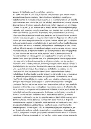 aproprie de habilidades que levam a leitura e a escrita.
2.3 OS MÉTODOS DE ALFABETIZAÇÃO Quando uma professora quer alfabetizar seus
alunos alcançando seus objetivos, ela precisa de um método com o qual possa
trabalhar dentro da realidade em que seus alunos se encontram, fazendo um trabalho
lúdico e criativo. Mas, afinal o que seria um método? Método seria a forma ou maneira
de um professor direcionar suas aulas. Explicando melhor, o que vem ser um método,
Correa e Salch (2007, p. 10) afirmam que: A palavra método tem sua origem no grego
méthodos e diz respeito a caminho para chegar a um objetivo. Num sentido mais geral,
refere-se a modo de agir, maneira de proceder, meio; em sentido mais específico,
refere-se a planejamento de uma série de operações que se devem efetivar, prevendo
inclusive erros estáveis, para se chegar a determinado fim. Ao pensar em alfabetizar é
normal que venha a seguinte preocupação: qual é o melhor método para se trabalhar
e alcançar os objetivos de uma alfabetização de qualidade? A alfabetização não possui
receita pronta em relação ao método, pois a forma de aprendizagem de uma criança
pode ser diferente da outra. O método aplicado em uma turma pode não ter o mesmo
resultado em outra. É importante lembrar que a criança não é só mais uma peça feita
por uma empresa que possui um molde e produz todas as peças iguaiszinhas. É
necessário utilizar um método, porém não se pode definir um como o melhor, ou
mesmo único, pois o que pode ser bom para aprendizagem de uma criança pode ser
ruim para outra, lembrando que quando se utiliza um método e ele não traz bons
resultados, deve-se partir para outro. Com relação ao pensamento de que o processo
de alfabetização não possui um único método realmente eficaz ou uma receita pronta,
uma especialista afirma que: Quem se propõe a alfabetizar baseado ou não no
construtivismo, deve ter um conhecimento básico sobre os princípios teórico-
metodológico da alfabetização, para não ter que inventar a roda. Já não se espera que
um método milagroso seja plenamente eficaz para todos. Tal receita não existe.
(CARVALHO, 2008, p. 17). Porém, muitos professores não têm conhecimento sobre os
princípios metodológicos e nem sequer se aprofundam em estudos e formação
continuada. Tendem a achar que o que é bom para um aluno pode ser bom para todos
e acabamcontribuindo para a construção do insucesso no processo de alfabetização
inicial. Quando as crianças iniciamo processo de alfabetização inicial, estão repletas de
curiosidade e disposição para se apropriar da leitura e escrita. Esse é o momento de
estimulá-las mesmas para o hábito da leitura e contato com a escrita, e uma das
maneiras é o professor ler em voz alta para elas todos os dias histórias, poemas, letras
de música, textos, notícias de revista e jornais entre outros recursos. É de grande
importância que o agente alfabetizador tenha realmente um compromisso para com o
processo de alfabetização, dedicando-se e aprofundandose em conhecimentos
metodológicos da alfabetização. A falta de compromisso por parte do professor, em
vez de estimular, pode na verdade, desestimular as curiosidades e a disposição das
crianças. É importante também que os professores tenham consciência ao escolher o
método de alfabetização, optando por um que faça sentido para a criança, mostrando
 