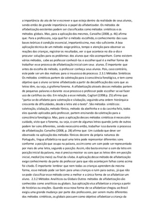 a importância do ato de ler e escrever e que esteja dentro da realidade de seus alunos,
sendo então de grande importância o papel do alfabetizador. Os métodos de
alfabetização existentes podem ser classificados como métodos sintéticos e os
métodos globais. Mas, para a aplicação dos mesmos, Carvalho (2008, p. 46) afirma
que: Para a professora, seja qual for o método escolhido, o conhecimento das suas
bases teóricas é condição essencial, importantíssima, mas não suficiente. A boa
aplicação técnica de um método exige prática, tempo e atenção para observar as
reações das crianças, registrar os resultados, ver o que acontece no dia-a-dia e
procurar soluções para os problemas dos alunos que não acompanham. Como existem
vários métodos, cabe ao professor conhecê-los e escolher qual é a melhor forma de
trabalhar esse processo de alfabetização inicial com seus alunos. É importante que
antes da escolha do método, o professor conheça seus alunos. Pois, caso contrário,
este pode ser um dos motivos para o insucesso do processo. 2.3.1 Métodos Sintéticos
Os métodos sintéticos partem da soletração para à consciência fonológica, e tem como
objetivo que o aluno se torne alfabetizado a partir da decodificação dos sons que as
letras têm, ou seja, o grafema fonema. A alfabetização através desses métodos partem
de pequenas palavras e durante esse processo o professor pode escolher se vai fazer
uso de cartilhas ou não. Em relação a esse método, Cagliari (1998 p. 25) afirma que:
“partia-se do alfabeto para soletração e silabação, seguindo uma ordem hierárquica
crescente de dificuldades, desde a letra até o texto”. São métodos sintéticos:
soletração, silabação, método fônico, método da abelhinha e o da casinha feliz, todos
eles quando aplicados pelo professor, partem ensinando da soletração para a
consciência fonológica. Mas, para a aplicação desses métodos sintéticos é necessário
cuidado, visto que o fonema, ou seja, o som de algumas letras quando junto de outras
podem ter sons diferentes, sendo necessário então, trabalhar isso durante o processo
de alfabetização. Carvalho (2008, p. 28) afirma que: Um cuidado que deve ser
observado na aplicação dos métodos fônicos decorre da própria natureza do
Português, língua alfabética na qual uma letra pode representar diferentes sons
conforme a posição que ocupa na palavra, assimcomo um som pode ser representado
por mais de uma letra, segundo a posição. Assim, não basta ensinar o som da letra em
posição inicial da palavra, mas é preciso mostrar os sons que as letras têm em posição
inicial, medial (no meio) ou final da sílaba. A aplicação desse método de alfabetização
exige conhecimento da parte do professor para que não aconteçam falhas como acima
foi citado. É importante lembrar que nem todas as crianças aprendem da mesma
forma, esse método pode ser bom para umas crianças e ruim para outras, já que não
se pode classificar esse método como a melhor e a única forma de se alfabetizar um
aluno. 2.3.2 Métodos Analíticos ou Globais Outros métodos de alfabetização são
conhecidos como analíticos ou globais. Sua aplicação visa alfabetizar a criança a partir
de histórias ou orações. Quando essa nova forma de se alfabetizar chegou ao Brasil
exigiu uma grande mudança por parte dos professores, por serem muito diferentes
dos métodos sintéticos, os globais possuem como objetivo alfabetizar a criança da
 