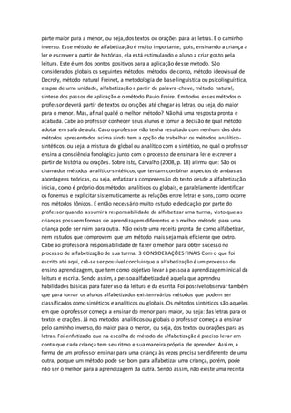 parte maior para a menor, ou seja, dos textos ou orações para as letras. É o caminho
inverso. Esse método de alfabetização é muito importante, pois, ensinando a criança a
ler e escrever a partir de histórias, ela está estimulando o aluno a criar gosto pela
leitura. Este é um dos pontos positivos para a aplicação desse método. São
considerados globais os seguintes métodos: métodos de conto, método ideovisual de
Decroly, método natural Freinet, a metodologia de base linguística ou psicolinguística,
etapas de uma unidade, alfabetização a partir de palavra-chave, método natural,
síntese dos passos de aplicação e o método Paulo Freire. Em todos esses métodos o
professor deverá partir de textos ou orações até chegar às letras, ou seja, do maior
para o menor. Mas, afinal qual é o melhor método? Não há uma resposta pronta e
acabada. Cabe ao professor conhecer seus alunos e tomar a decisão de qual método
adotar em sala de aula. Caso o professor não tenha resultado com nenhum dos dois
métodos apresentados acima ainda tem a opção de trabalhar os métodos analítico-
sintéticos, ou seja, a mistura do global ou analítico com o sintético, no qual o professor
ensina a consciência fonológica junto com o processo de ensinar a ler e escrever a
partir de história ou orações. Sobre isto, Carvalho (2008, p. 18) afirma que: São os
chamados métodos analítico-sintéticos, que tentam combinar aspectos de ambas as
abordagens teóricas, ou seja, enfatizar a compreensão do texto desde a alfabetização
inicial, como é próprio dos métodos analíticos ou globais, e paralelamente identificar
os fonemas e explicitar sistematicamente as relações entre letras e sons, como ocorre
nos métodos fônicos. É então necessário muito estudo e dedicação por parte do
professor quando assumir a responsabilidade de alfabetizar uma turma, visto que as
crianças possuem formas de aprendizagem diferentes e o melhor método para uma
criança pode ser ruim para outra. Não existe uma receita pronta de como alfabetizar,
nem estudos que comprovem que um método mais seja mais eficiente que outro.
Cabe ao professor à responsabilidade de fazer o melhor para obter sucesso no
processo de alfabetização de sua turma. 3 CONSIDERAÇÕES FINAIS Com o que foi
escrito até aqui, crê-se ser possível concluir que a alfabetização é um processo de
ensino aprendizagem, que tem como objetivo levar à pessoa a aprendizagem inicial da
leitura e escrita. Sendo assim, a pessoa alfabetizada é aquela que aprendeu
habilidades básicas para fazer uso da leitura e da escrita. Foi possível observar também
que para tornar os alunos alfabetizados existemvários métodos que podem ser
classificados como sintéticos e analíticos ou globais. Os métodos sintéticos são aqueles
em que o professor começa a ensinar do menor para maior, ou seja: das letras para os
textos e orações. Já nos métodos analíticos ou globais o professor começa a ensinar
pelo caminho inverso, do maior para o menor, ou seja, dos textos ou orações para as
letras. Foi enfatizado que na escolha do método de alfabetização é preciso levar em
conta que cada criança tem seu ritmo e sua maneira própria de aprender. Assim, a
forma de um professor ensinar para uma criança às vezes precisa ser diferente de uma
outra, porque um método pode ser bom para alfabetizar uma criança, porém, pode
não ser o melhor para a aprendizagem da outra. Sendo assim, não existe uma receita
 