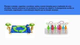 Planejar é estudar, organizar, coordenar, ações a serem tomadas para a realização de uma
atividade visando solucionar um problema ou alcançar um objetivo. O planejamento auxilia na
orientação, organização e concretização daquilo que se desejar alcançar.
 