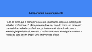 A importância do planejamento
Pode-se dizer que o planejamento é um importante aliado ao exercício do
trabalho profissional. O planejamento deve ser tratado como um processo
primordial ao trabalho profissional, pois é um método aplicado para a
intervenção profissional, ou seja, o profissional deve investigar e analisar a
realidade para assim propor uma intervenção eficaz.
 