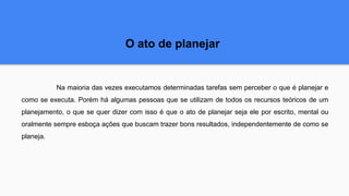 O ato de planejar
Na maioria das vezes executamos determinadas tarefas sem perceber o que é planejar e
como se executa. Porém há algumas pessoas que se utilizam de todos os recursos teóricos de um
planejamento, o que se quer dizer com isso é que o ato de planejar seja ele por escrito, mental ou
oralmente sempre esboça ações que buscam trazer bons resultados, independentemente de como se
planeja.
 