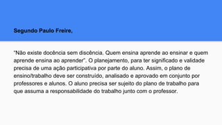 Segundo Paulo Freire,
“Não existe docência sem discência. Quem ensina aprende ao ensinar e quem
aprende ensina ao aprender”. O planejamento, para ter significado e validade
precisa de uma ação participativa por parte do aluno. Assim, o plano de
ensino/trabalho deve ser construído, analisado e aprovado em conjunto por
professores e alunos. O aluno precisa ser sujeito do plano de trabalho para
que assuma a responsabilidade do trabalho junto com o professor.
 