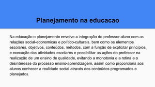 Planejamento na educacao
Na educação o planejamento envolve a integração do professor-aluno com as
relações social-economicas e político-culturais, bem como os elementos
escolares, objetivos, conteúdos, métodos, com a função de explicitar princípios
e execução das atividades escolares e possibilitar as ações do professor na
realização de um ensino de qualidade, evitando a monotonia e a rotina e o
desinteresse do processo ensino-aprendizagem, assim como proporciona aos
alunos conhecer a realidade social através dos conteúdos programados e
planejados.
 