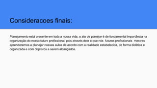 Consideracoes finais:
Planejamento está presente em toda a nossa vida, o ato de planejar é de fundamental importância na
organização do nosso futuro profissional, pois através dele é que nós futuros profissionais mestres
aprenderemos a planejar nossas aulas de acordo com a realidade estabelecida, de forma didática e
organizada e com objetivos a serem alcançados.
 