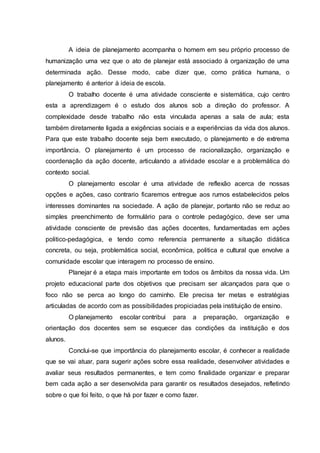 A ideia de planejamento acompanha o homem em seu próprio processo de
humanização uma vez que o ato de planejar está associado à organização de uma
determinada ação. Desse modo, cabe dizer que, como prática humana, o
planejamento é anterior à ideia de escola.
O trabalho docente é uma atividade consciente e sistemática, cujo centro
esta a aprendizagem é o estudo dos alunos sob a direção do professor. A
complexidade desde trabalho não esta vinculada apenas a sala de aula; esta
também diretamente ligada a exigências sociais e a experiências da vida dos alunos.
Para que este trabalho docente seja bem executado, o planejamento e de extrema
importância. O planejamento é um processo de racionalização, organização e
coordenação da ação docente, articulando a atividade escolar e a problemática do
contexto social.
O planejamento escolar é uma atividade de reflexão acerca de nossas
opções e ações, caso contrario ficaremos entregue aos rumos estabelecidos pelos
interesses dominantes na sociedade. A ação de planejar, portanto não se reduz ao
simples preenchimento de formulário para o controle pedagógico, deve ser uma
atividade consciente de previsão das ações docentes, fundamentadas em ações
politico-pedagógica, e tendo como referencia permanente a situação didática
concreta, ou seja, problemática social, econômica, politica e cultural que envolve a
comunidade escolar que interagem no processo de ensino.
Planejar é a etapa mais importante em todos os âmbitos da nossa vida. Um
projeto educacional parte dos objetivos que precisam ser alcançados para que o
foco não se perca ao longo do caminho. Ele precisa ter metas e estratégias
articuladas de acordo com as possibilidades propiciadas pela instituição de ensino.
O planejamento escolar contribui para a preparação, organização e
orientação dos docentes sem se esquecer das condições da instituição e dos
alunos.
Conclui-se que importância do planejamento escolar, é conhecer a realidade
que se vai atuar, para sugerir ações sobre essa realidade, desenvolver atividades e
avaliar seus resultados permanentes, e tem como finalidade organizar e preparar
bem cada ação a ser desenvolvida para garantir os resultados desejados, refletindo
sobre o que foi feito, o que há por fazer e como fazer.
 