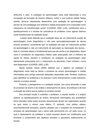 atribui-lhe o valor. A avaliação da aprendizagem deve está relacionada a uma
concepção de formação de homem reflexivo, critico e com postura cidadã. Nesse
sentido, torna-se interessante desenvolver uma avaliação de aprendizagem “a
serviço de uma pedagogia que entenda e esteja preocupada com a educação como
mecanismo de transformação social” (LUCKESI, 2002, p.28), contribuindo para o
aperfeiçoamento e a tomada de consciência do professor como agente histórico
social transformador da realidade social.
Luckesi ainda defende que a avaliação deve ser um instrumento auxiliar de
aprendizagem (mais diagnóstica) e não para aprovação/reprovação de alunos
(menos somativa), comentando que “(a avaliação) ela seja um instrumento auxiliar
da aprendizagem e não um instrumento de aprovação ou reprovação dos alunos...
Este é o principio básico e fundamental para que ela venha a ser diagnóstica. Assim
como é constitutivo do diagnostico médico estar preocupado com a melhoria da
saúde do cliente, também é constitutivo da avaliação da aprendizagem estar
atentamente preocupada com o crescimento do educando. Caso contrário, nunca
será diagnostica” (LUCKESI, 2002, p.28).
Nesse sentido, Dante (2006) defende que o objetivo da avaliação é
diagnosticar como está se dando o processo de ensino aprendizagem e coletar
informações para corrigir possíveis distorções observadas nele. Portanto, avalia-se
para identificar os problemas e os avanços e para redimensionar a ação educativa,
visando o sucesso escolar.
Portanto, o planejamento e a avaliação escolar, tem como dimensão a visão
do processor de ensino e de análise o desempenho do aluno, do professor e de toda
a situação de ensino que se realiza no contexto escolar.
Sua principal função é subsidiar o professor, a equipe escolar e o próprio
sistema no aperfeiçoamento do ensino, fornecendo informações que possibilitam
tomar decisões sobre quais recursos educacionais devem ser organizados quando
se quer tomar o ensino mais efetivo. É, portanto, uma prática valiosa,
reconhecidamente educativa, quando utilizada com o propósito de compreender o
processo de aprendizagem que o aluno está percorrendo em um dado curso, no
qual o desempenho do professor e outros recursos devem ser modificados para
favorecer o cumprimento dos objetivos previstos e assumidos coletivamente na
Escola.
 