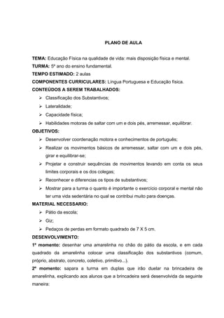 PLANO DE AULA
TEMA: Educação Física na qualidade de vida: mais disposição física e mental.
TURMA: 5º ano do ensino fundamental.
TEMPO ESTIMADO: 2 aulas
COMPONENTES CURRICULARES: Língua Portuguesa e Educação física.
CONTEÚDOS A SEREM TRABALHADOS:
 Classificação dos Substantivos;
 Lateralidade;
 Capacidade física;
 Habilidades motoras de saltar com um e dois pés, arremessar, equilibrar.
OBJETIVOS:
 Desenvolver coordenação motora e conhecimentos de português;
 Realizar os movimentos básicos de arremessar, saltar com um e dois pés,
girar e equilibrar-se;
 Projetar e construir sequências de movimentos levando em conta os seus
limites corporais e os dos colegas;
 Reconhecer e diferencias os tipos de substantivos;
 Mostrar para a turma o quanto é importante o exercício corporal e mental não
ter uma vida sedentária no qual se contribui muito para doenças.
MATERIAL NECESSARIO:
 Pátio da escola;
 Giz;
 Pedaços de perdas em formato quadrado de 7 X 5 cm.
DESENVOLVIMENTO:
1º momento: desenhar uma amarelinha no chão do pátio da escola, e em cada
quadrado da amarelinha colocar uma classificação dos substantivos (comum,
próprio, abstrato, concreto, coletivo, primitivo...).
2º momento: sapara a turma em duplas que irão duelar na brincadeira de
amarelinha, explicando aos alunos que a brincadeira será desenvolvida da seguinte
maneira:
 