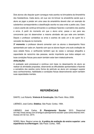 Dois alunos vão disputar quem consegue mais acertos na brincadeira da Amarelinha
dos Substantivos. Cada aluno, em sua vez irá brincar na amarelinha sendo que o
aluno ao jogar a predar em uma casa da amarelinha deverá citar um exemplo do
substantivo correspondente a classificação escrita na casa onde a pedra caiu. Caso
o aluno acerte ele continua brincando e o professor fazendo o somatório dos acertos
e erros. A partir do momento em que o aluno errar, passa a vez para seu
concorrente que irá desenvolver a mesma atividade até que este erre também.
Depois o professor contabiliza os erros e acertos de cada um e diz quem foi o
vencedor da disputa no momento.
3º momento: o professor deverá comentar com os alunos o desempenho físico
apresentado por cada um, fazendo com que os alunos façam uma auto avaliação de
seus estado físico, e verificando também que às vezes o cansaço atrapalha a
capacidade de raciocínio das pessoas, sendo importante que todos estejam em
boas condições físicas para assim também estar bem intelectualmente.
AVALIAÇÃO:
A avaliação será processual e continua com base no desempenho do aluno ao
realizar as atividades propostas, observando as dificuldades apresentadas e fazendo
a somatória dos acertos como forma de estímulo ao aluno em conseguir superar
seus conhecimentos, habilidades e condições físicas desenvolvendo assim também
suas capacidades mentais.
REFERÊNCIAS
DANTE, Luiz Roberto. Vivência & Construção. São Paulo: Ática, 2006.
LIBÂNEO, José Carlos. Didática. São Paulo: Cortez, 1994.
LIBÂNEO, José Carlos. O Planejamento Escolar. 2013. Disponível
em:http://www.aecep.com.br/artigo/o-planejamento-escolar--jose-carlos-libaneo.html.
Acesso em 02 nov. 2014.
SORDI, Mara. Regina Lemes de. A prática de avaliação do ensino superior: uma
experiência na enfermagem. São Paulo: Cortez, 1995.
 