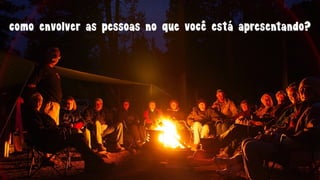 como envolver as pessoas no que você está apresentando?
 